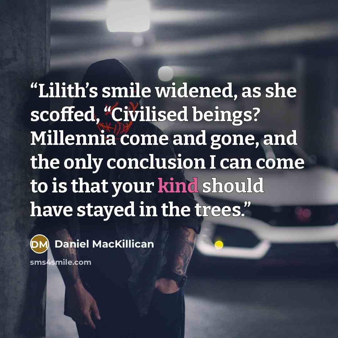“Lilith’s smile widened, as she scoffed, “Civilised beings? Millennia come and gone, and the only conclusion I can come to is that your kind should have stayed in the trees.” quote by Daniel MacKillican