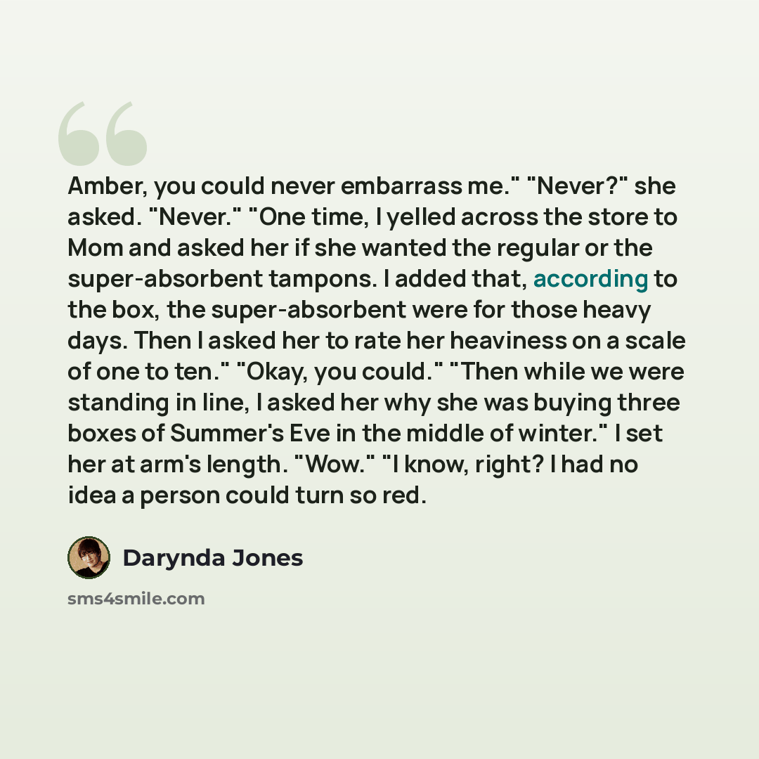 “Amber, you could never embarrass me." "Never?" she asked. "Never." "One time, I yelled across the store to Mom and asked her if she wanted the regular or the super-absorbent tampons. I added that, according to the box, the super-absorbent were for those heavy days. Then I asked her to rate her…” quote by Darynda Jones
