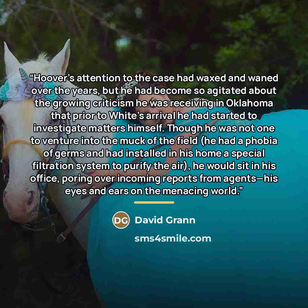 “Hoover’s attention to the case had waxed and waned over the years, but he had become so agitated about the growing criticism he was receiving in Oklahoma that prior to White’s arrival he had started to investigate matters himself. Though he was not one to venture into the muck of the field (he had…” quote by David Grann