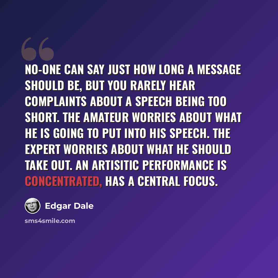 “No-one can say just how long a message should be, but you rarely hear complaints about a speech being too short. The amateur worries about what he is going to put into his speech. The expert worries about what he should take out. An artisitic performance is concentrated, has a central focus.” quote by Edgar Dale