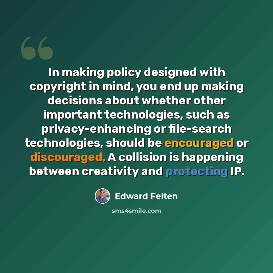 “In making policy designed with copyright in mind, you end up making decisions about whether other important technologies, such as privacy-enhancing or file-search technologies, should be encouraged or discouraged. A collision is happening between creativity and protecting IP.” quote by Edward Felten