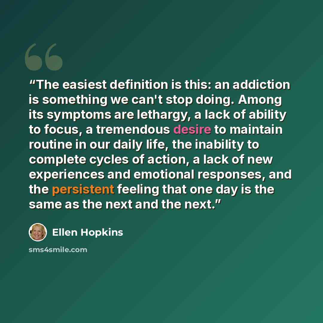 “The easiest definition is this: an addiction is something we can't stop doing. Among its symptoms are lethargy, a lack of ability to focus, a tremendous desire to maintain routine in our daily life, the inability to complete cycles of action, a lack of new experiences and emotional responses, and…” quote by Ellen Hopkins