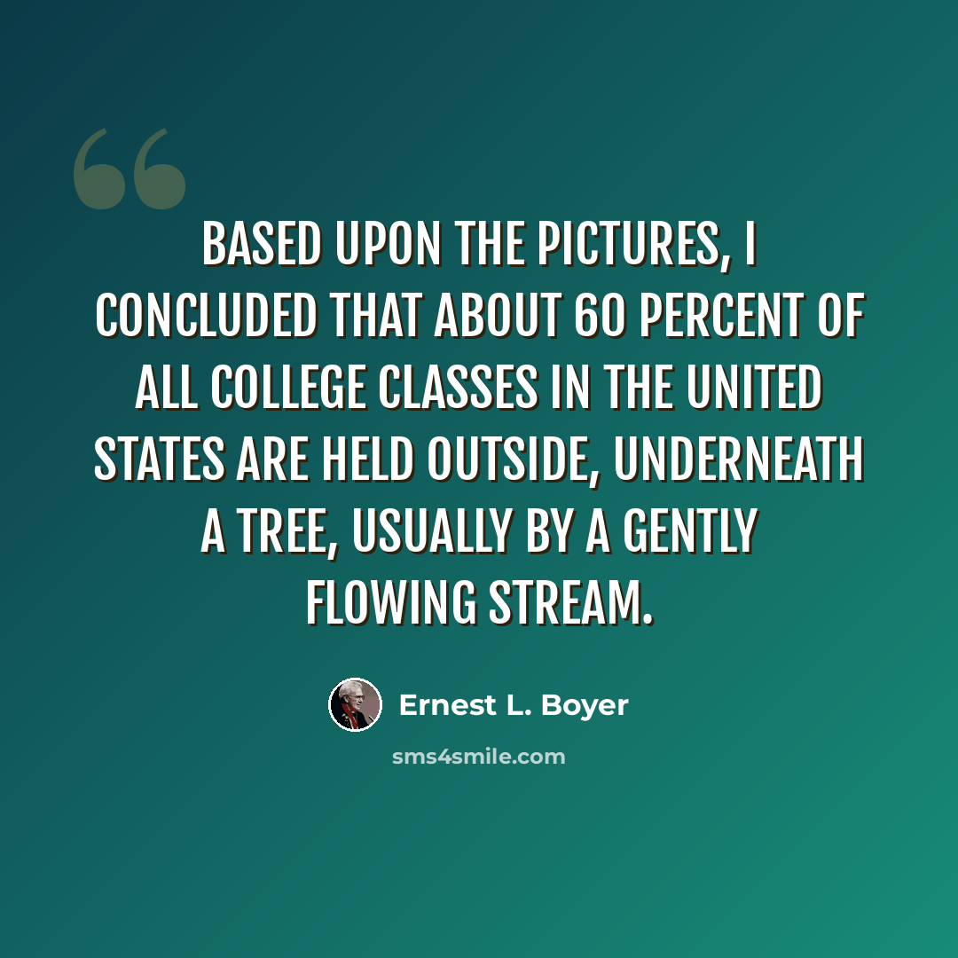 “Based upon the pictures, I concluded that about 60 percent of all college classes in the United States are held outside, underneath a tree, usually by a gently flowing stream.” quote by Ernest L. Boyer