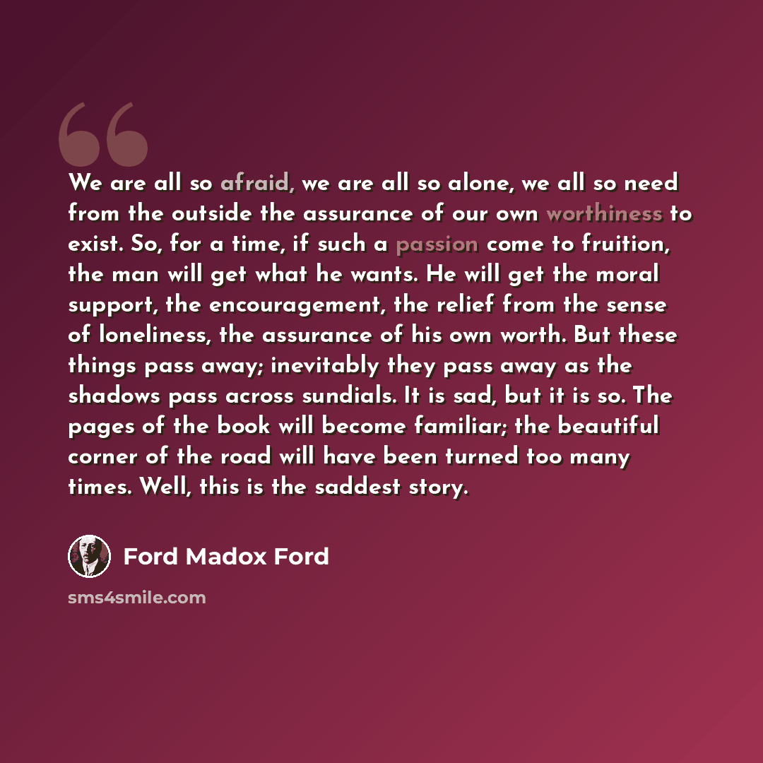 “We are all so afraid, we are all so alone, we all so need from the outside the assurance of our own worthiness to exist. So, for a time, if such a passion come to fruition, the man will get what he wants. He will get the moral support, the encouragement, the relief from the sense of loneliness…” quote by Ford Madox Ford