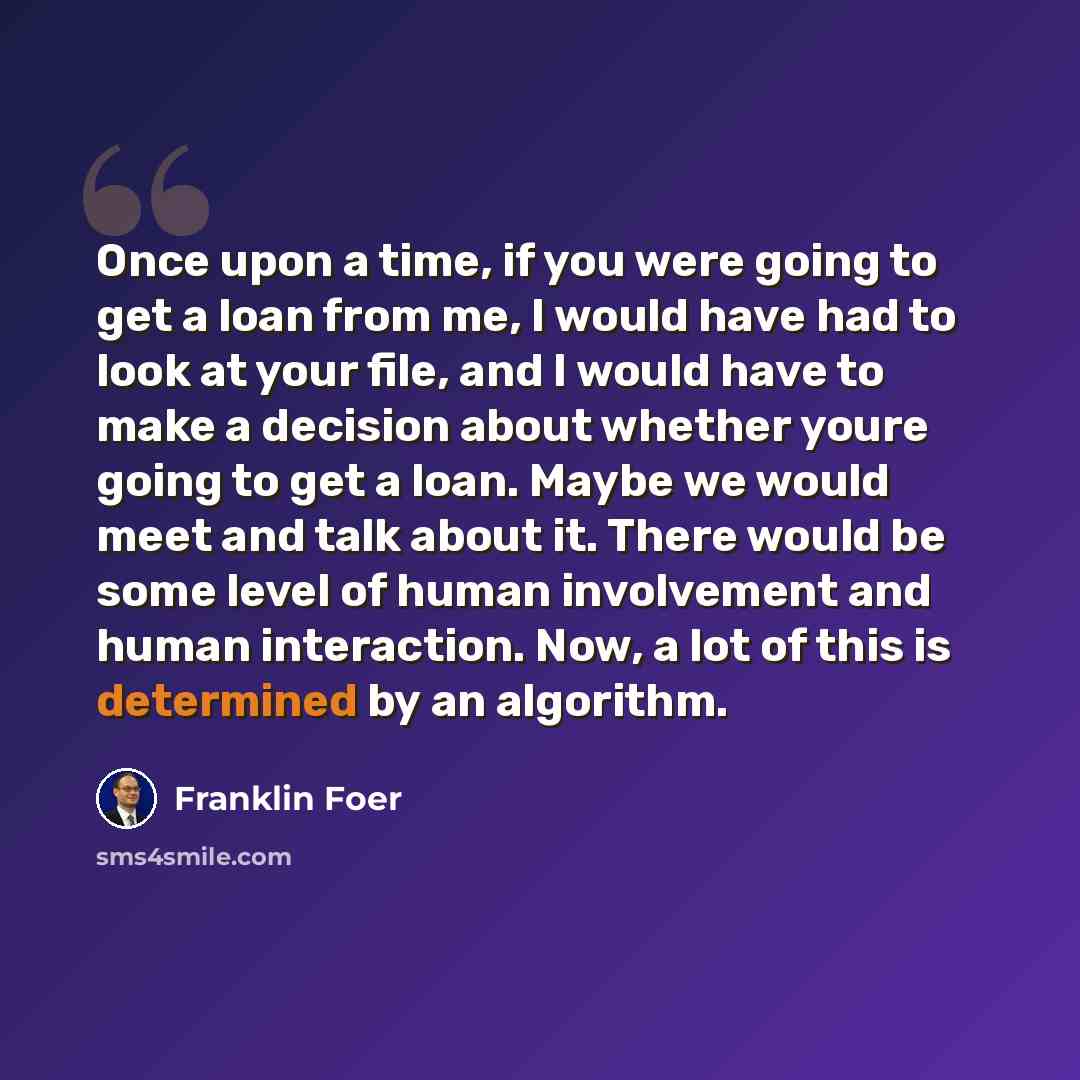 “Once upon a time, if you were going to get a loan from me, I would have had to look at your file, and I would have to make a decision about whether youre going to get a loan. Maybe we would meet and talk about it. There would be some level of human involvement and human interaction. Now, a lot of…” quote by Franklin Foer