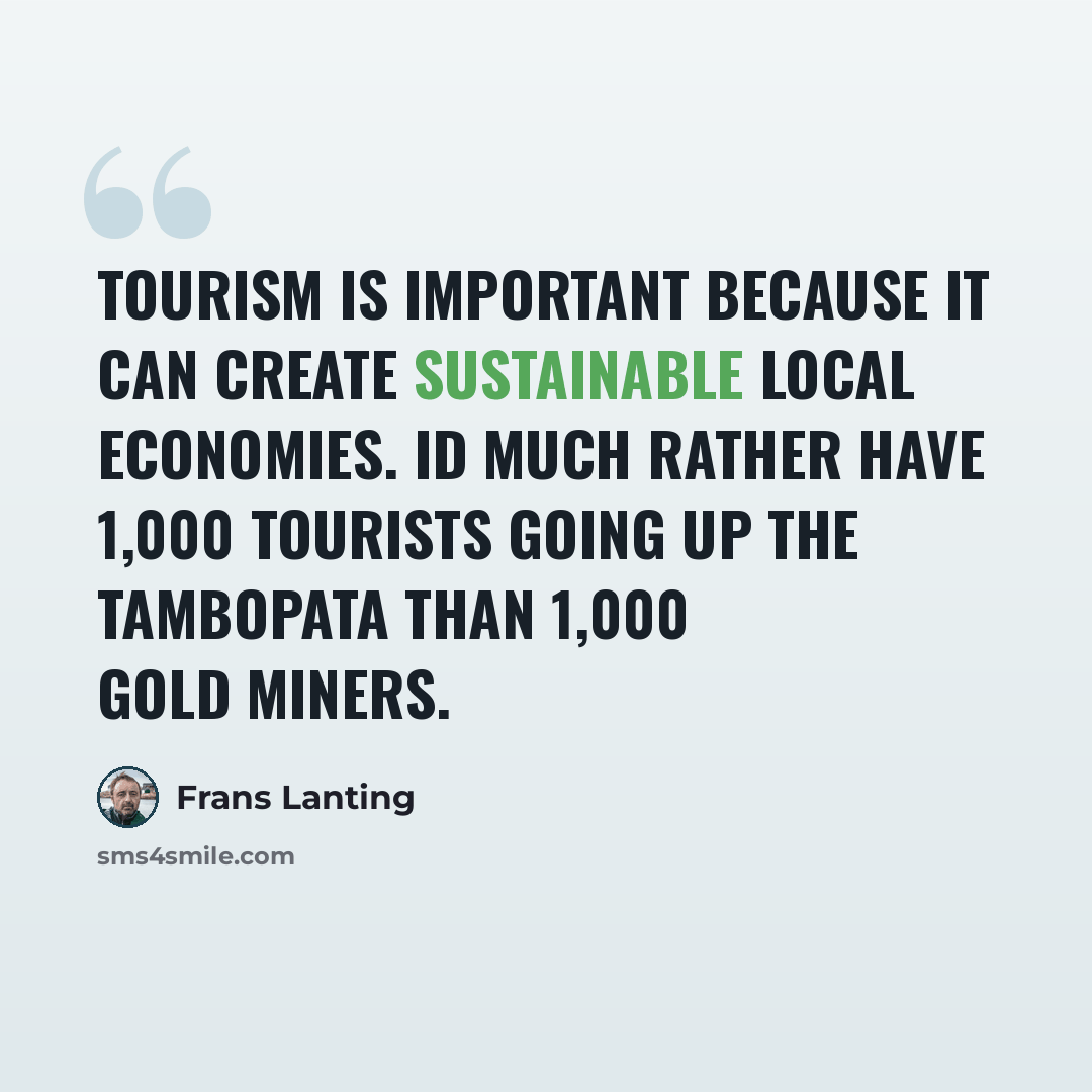 “Tourism is important because it can create sustainable local economies. Id much rather have 1,000 tourists going up the Tambopata than 1,000 gold miners.” quote by Frans Lanting