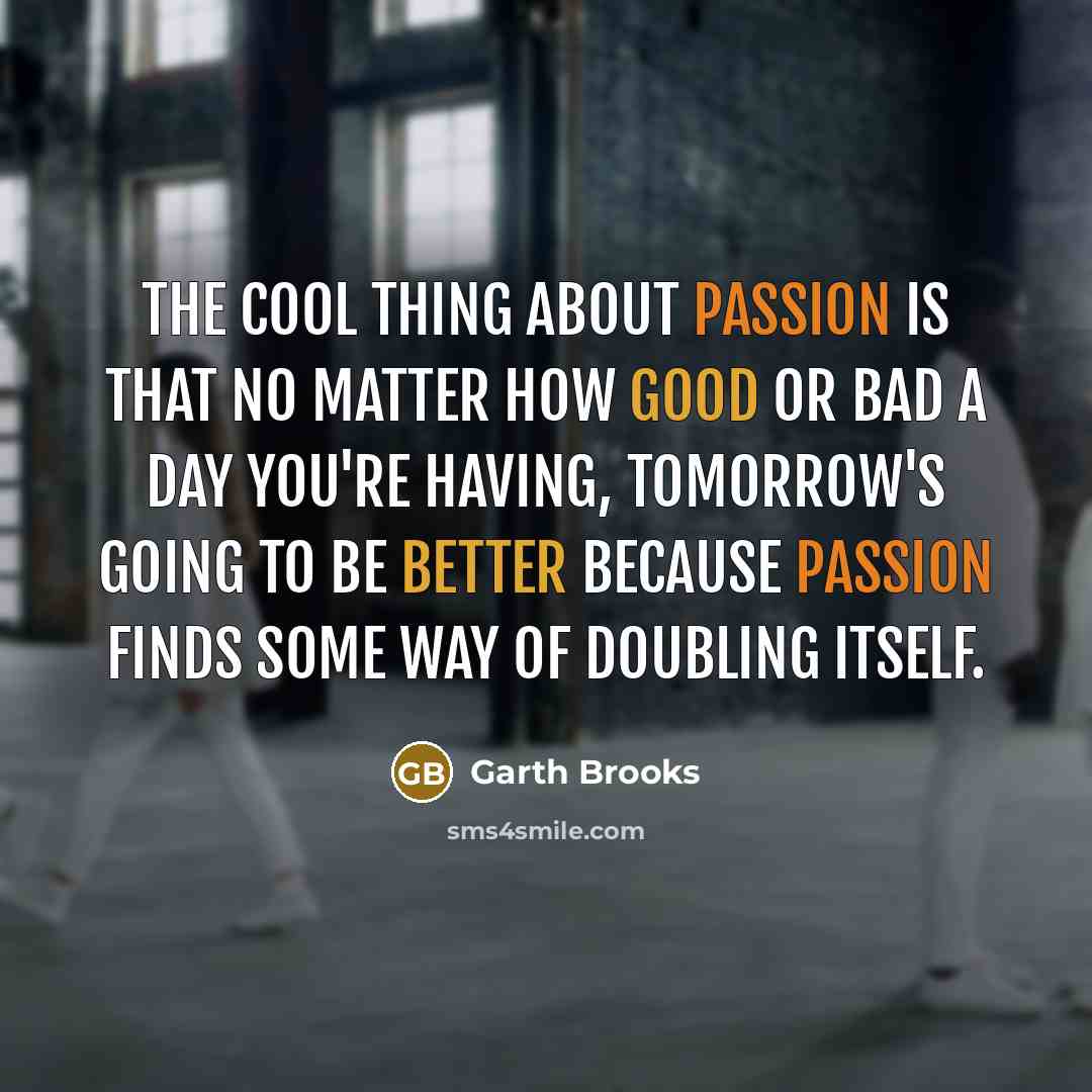 “The cool thing about passion is that no matter how good or bad a day you're having, tomorrow's going to be better because passion finds some way of doubling itself.” quote by Garth Brooks