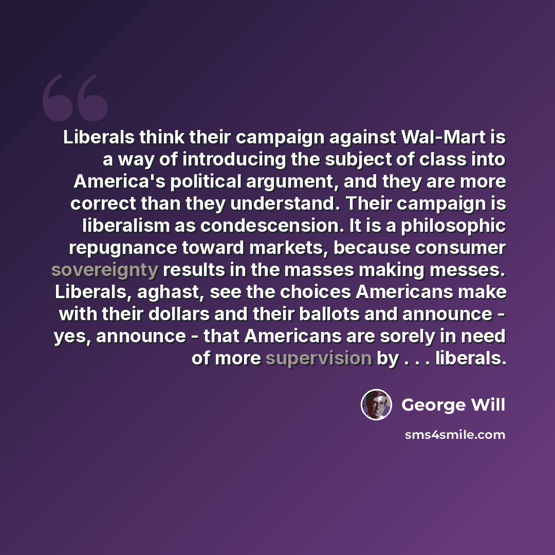 “Liberals think their campaign against Wal-Mart is a way of introducing the subject of class into America's political argument, and they are more correct than they understand. Their campaign is liberalism as condescension. It is a philosophic repugnance toward markets, because consumer sovereignty…” quote by George Will