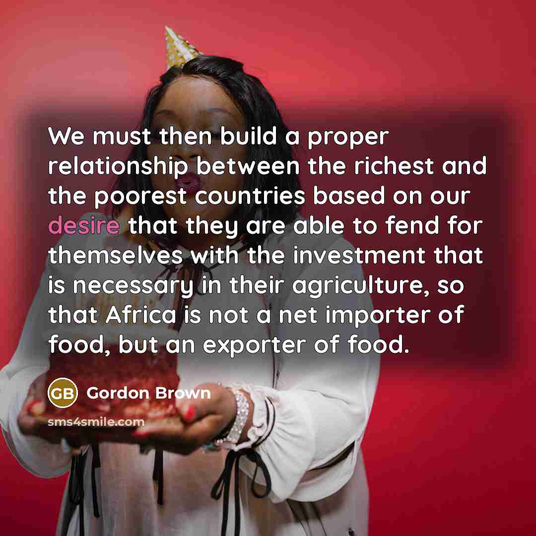 “We must then build a proper relationship between the richest and the poorest countries based on our desire that they are able to fend for themselves with the investment that is necessary in their agriculture, so that Africa is not a net importer of food, but an exporter of food.” quote by Gordon Brown