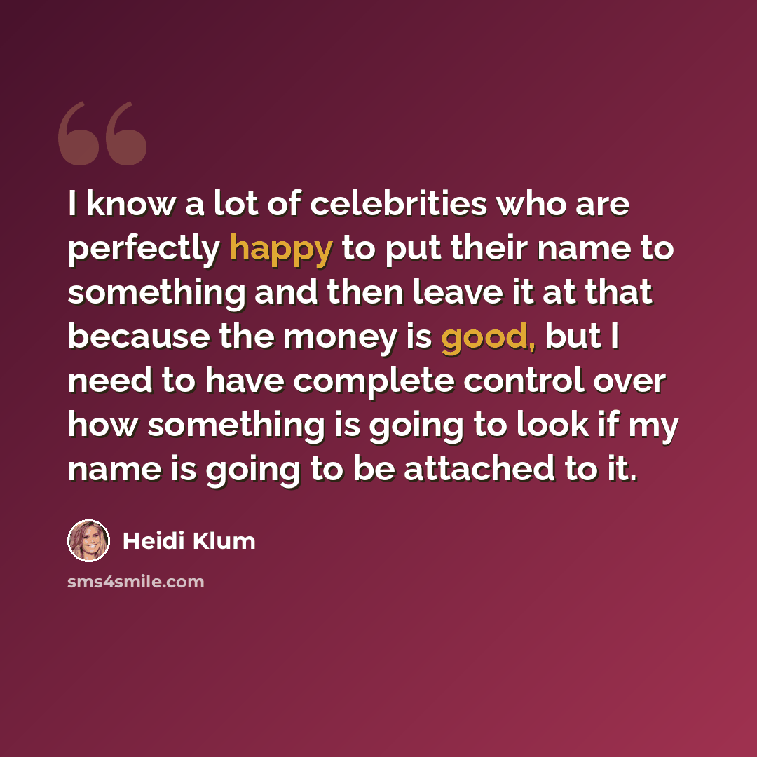“I know a lot of celebrities who are perfectly happy to put their name to something and then leave it at that because the money is good, but I need to have complete control over how something is going to look if my name is going to be attached to it.” quote by Heidi Klum