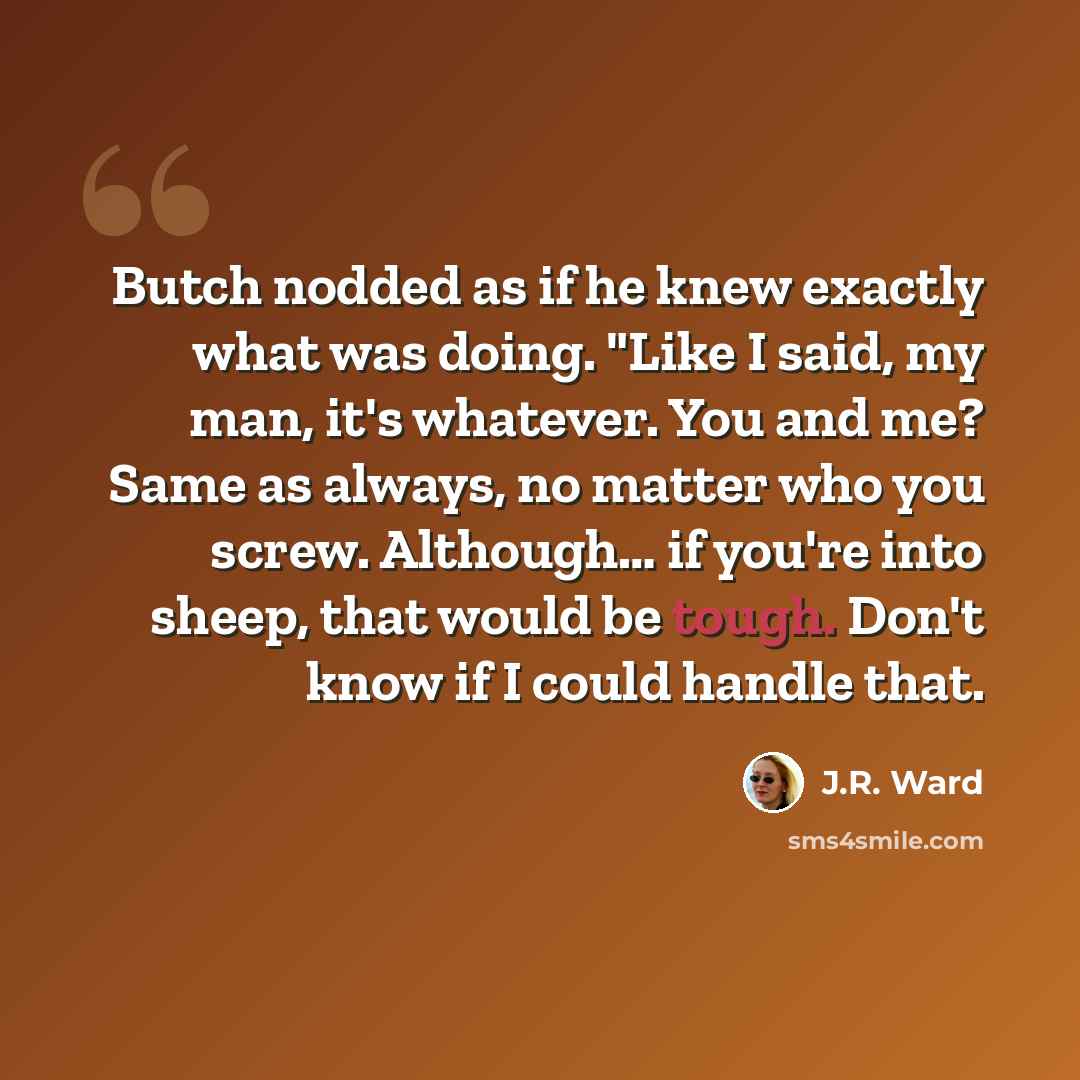 “Butch nodded as if he knew exactly what was doing. "Like I said, my man, it's whatever. You and me? Same as always, no matter who you screw. Although… if you're into sheep, that would be tough. Don't know if I could handle that.” quote by J.R. Ward