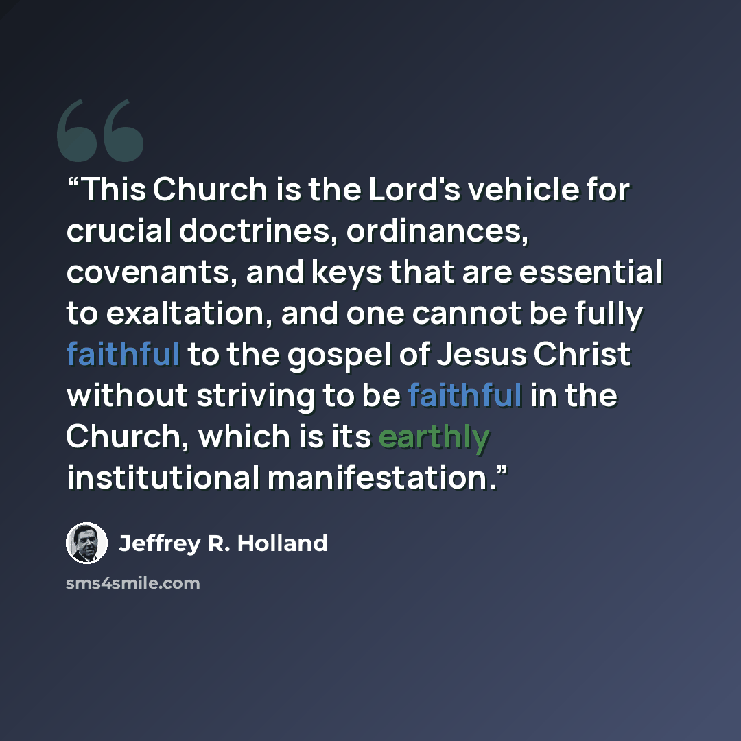 “This Church is the Lord's vehicle for crucial doctrines, ordinances, covenants, and keys that are essential to exaltation, and one cannot be fully faithful to the gospel of Jesus Christ without striving to be faithful in the Church, which is its earthly institutional manifestation.” quote by Jeffrey R. Holland