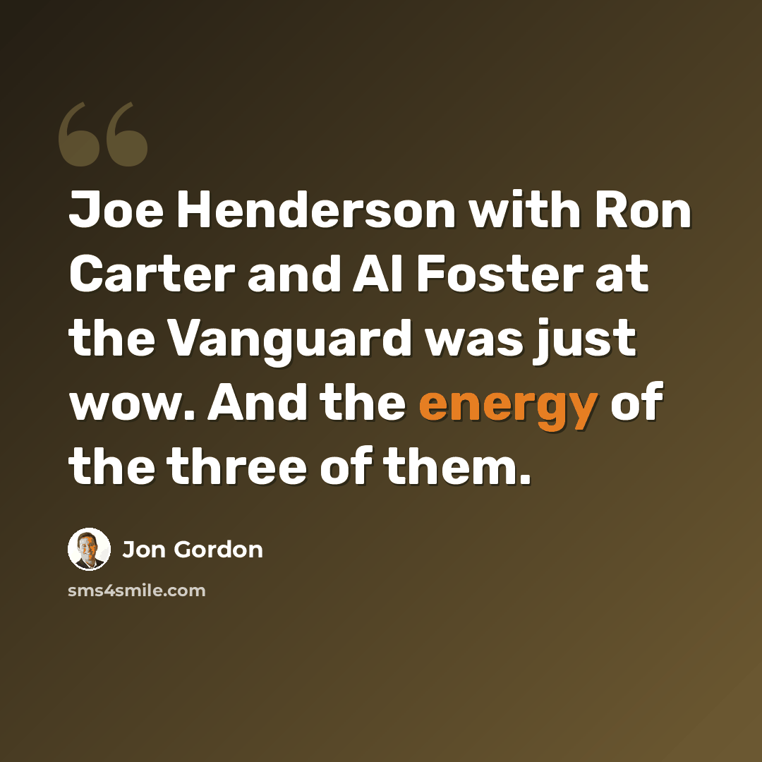 “Joe Henderson with Ron Carter and Al Foster at the Vanguard was just wow. And the energy of the three of them.” quote by Jon Gordon