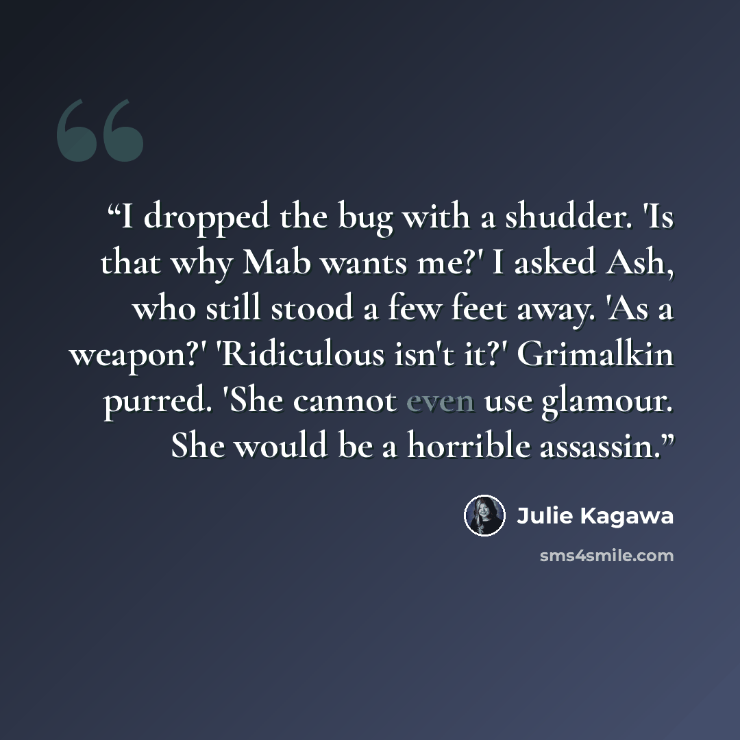 “I dropped the bug with a shudder. 'Is that why Mab wants me?' I asked Ash, who still stood a few feet away. 'As a weapon?' 'Ridiculous isn't it?' Grimalkin purred. 'She cannot even use glamour. She would be a horrible assassin.” quote by Julie Kagawa