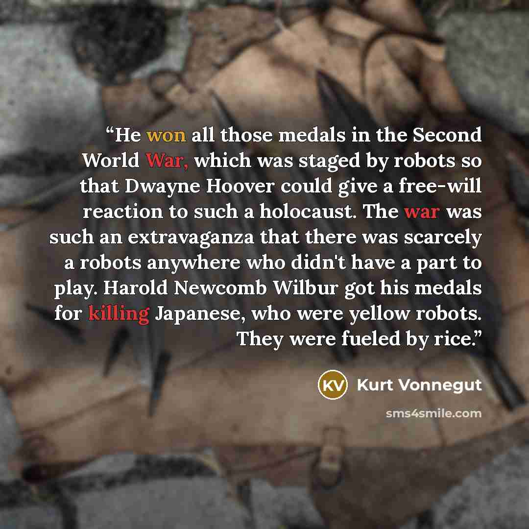“He won all those medals in the Second World War, which was staged by robots so that Dwayne Hoover could give a free-will reaction to such a holocaust. The war was such an extravaganza that there was scarcely a robots anywhere who didn't have a part to play. Harold Newcomb Wilbur got his medals for…” quote by Kurt Vonnegut