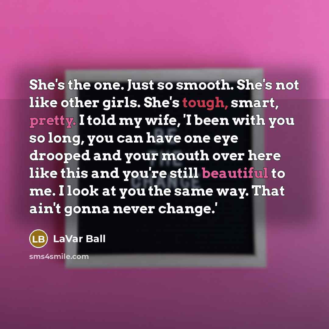 “She's the one. Just so smooth. She's not like other girls. She's tough, smart, pretty. I told my wife, 'I been with you so long, you can have one eye drooped and your mouth over here like this and you're still beautiful to me. I look at you the same way. That ain't gonna never change.'” quote by LaVar Ball