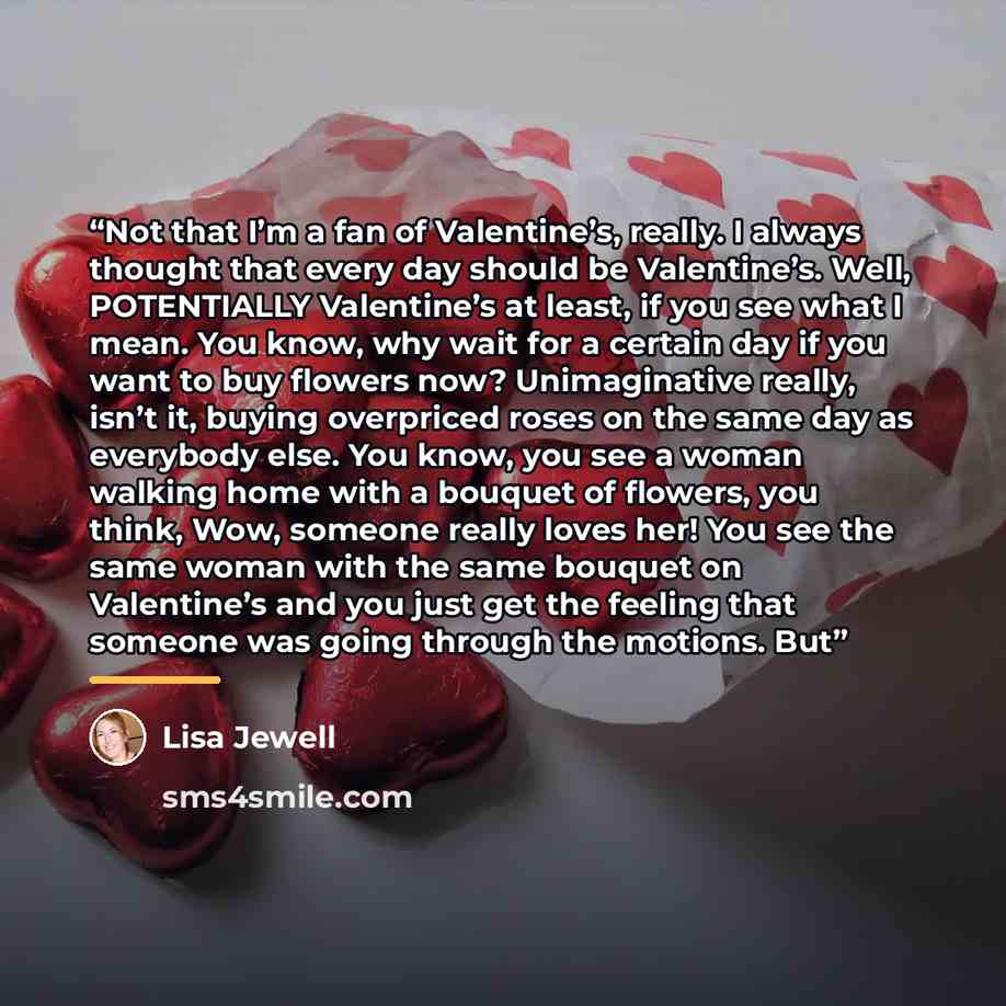 “Not that I’m a fan of Valentine’s, really. I always thought that every day should be Valentine’s. Well, POTENTIALLY Valentine’s at least, if you see what I mean. You know, why wait for a certain day if you want to buy flowers now? Unimaginative really, isn’t it, buying overpriced roses on the same…” quote by Lisa Jewell