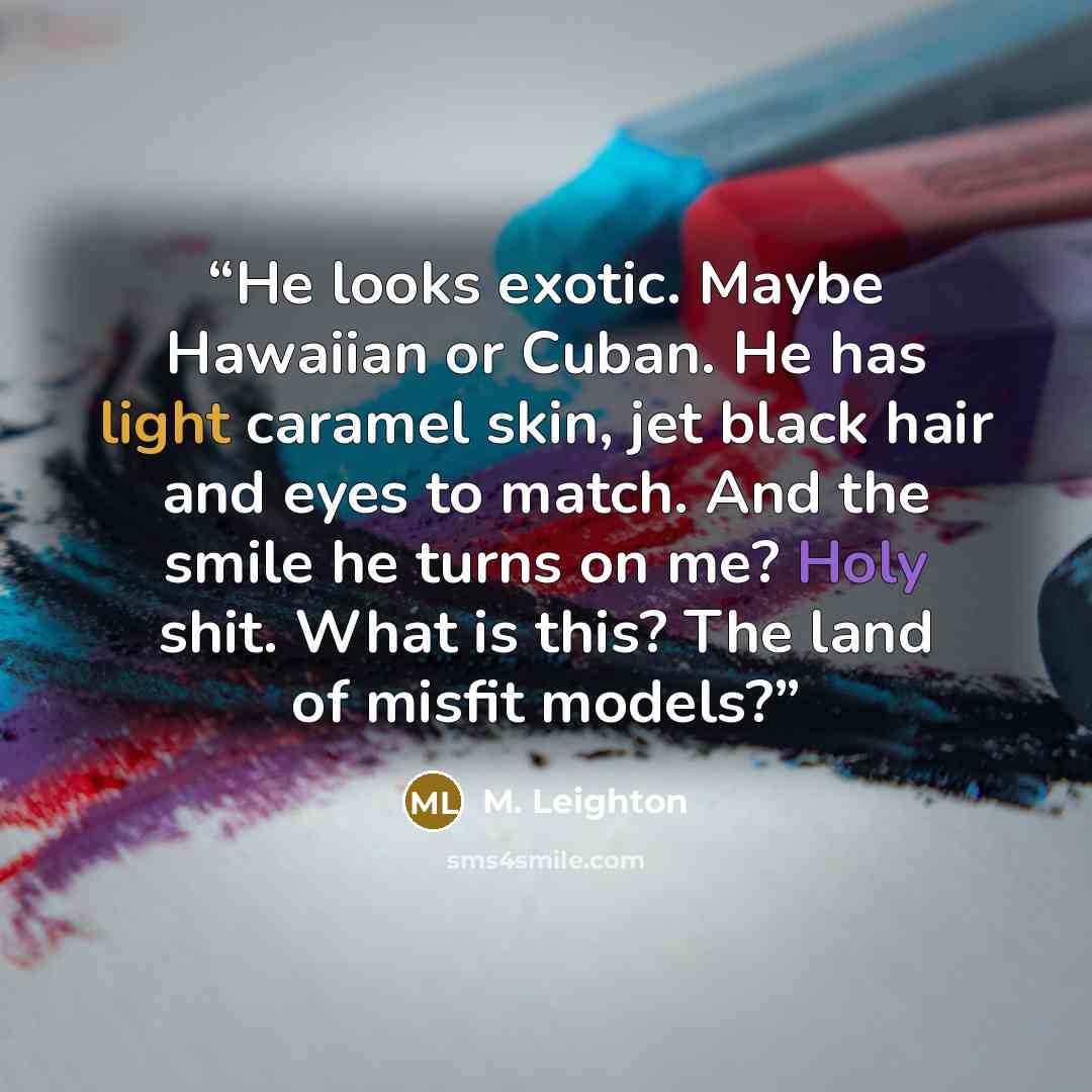 “He looks exotic. Maybe Hawaiian or Cuban. He has light caramel skin, jet black hair and eyes to match. And the smile he turns on me? Holy shit. What is this? The land of misfit models?” quote by M. Leighton