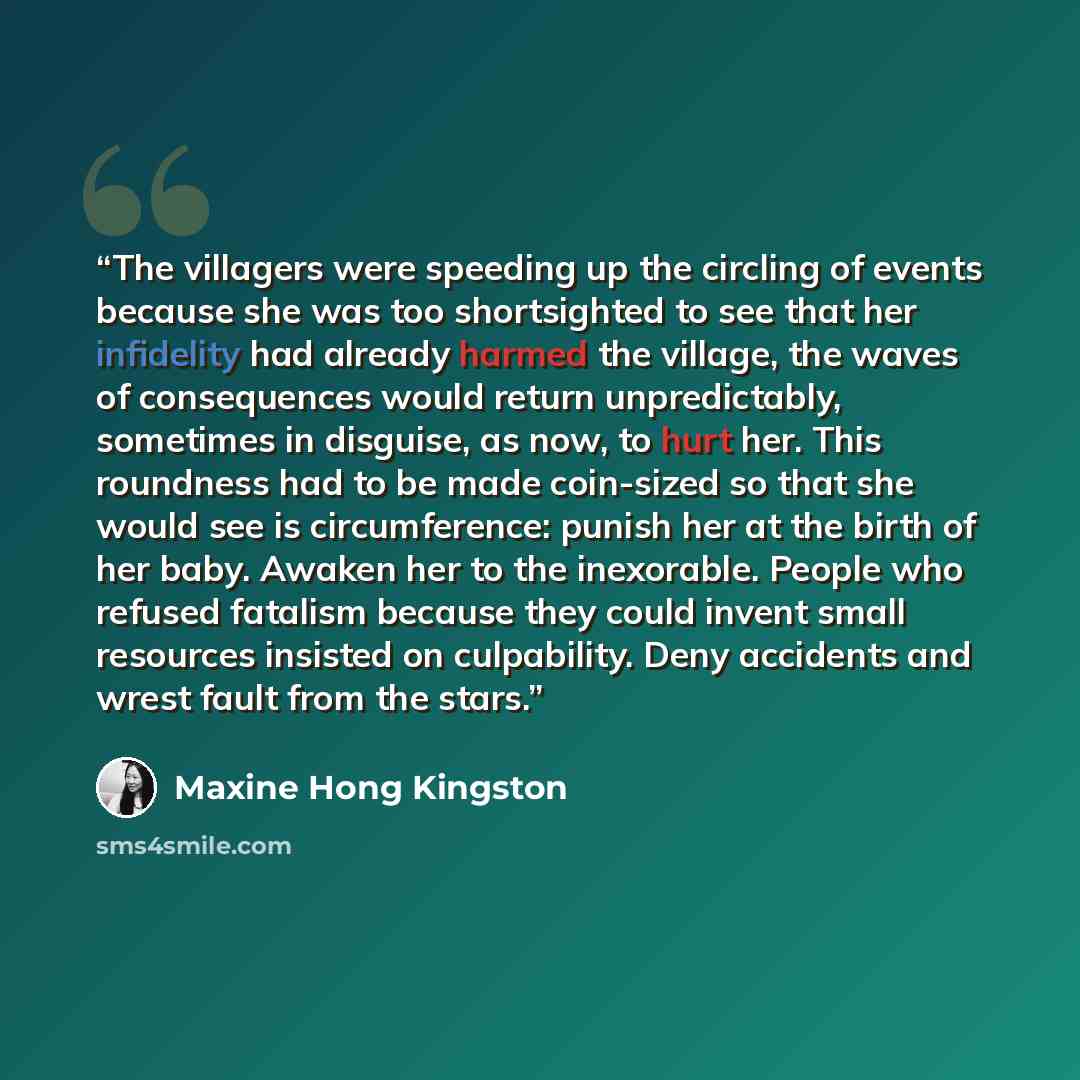“The villagers were speeding up the circling of events because she was too shortsighted to see that her infidelity had already harmed the village, the waves of consequences would return unpredictably, sometimes in disguise, as now, to hurt her. This roundness had to be made coin-sized so that she…” quote by Maxine Hong Kingston