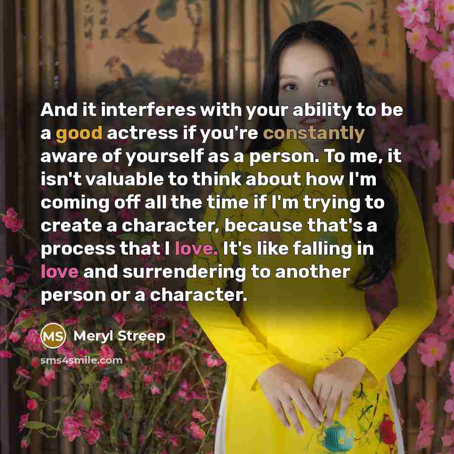 “And it interferes with your ability to be a good actress if you're constantly aware of yourself as a person. To me, it isn't valuable to think about how I'm coming off all the time if I'm trying to create a character, because that's a process that I love. It's like falling in love and surrendering…” quote by Meryl Streep