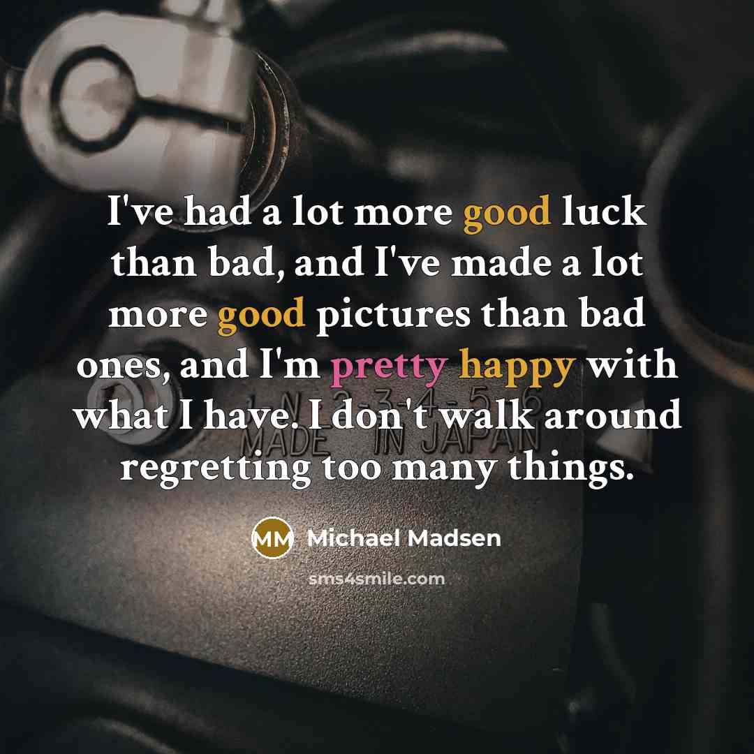 “I've had a lot more good luck than bad, and I've made a lot more good pictures than bad ones, and I'm pretty happy with what I have. I don't walk around regretting too many things.” quote by Michael Madsen