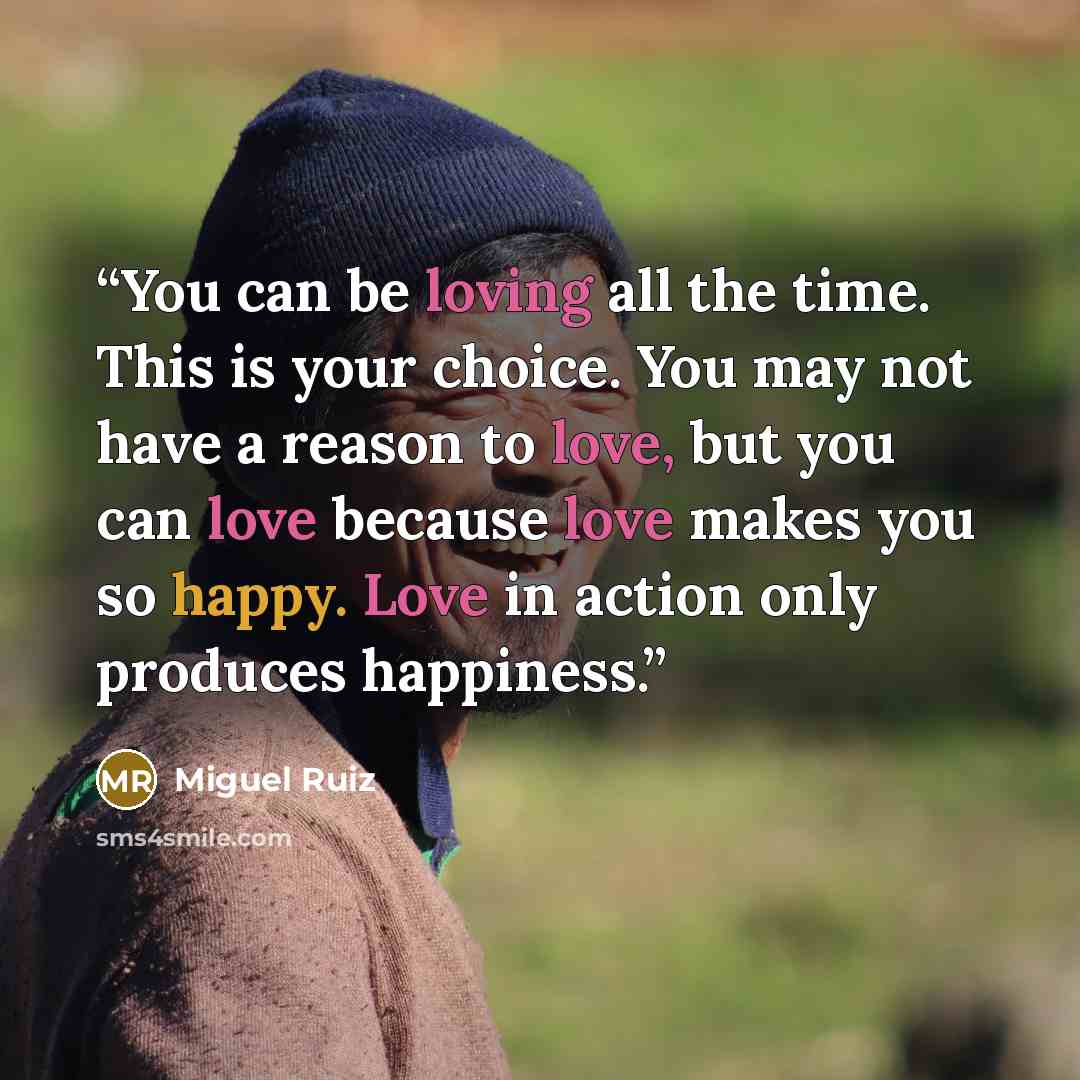 “You can be loving all the time. This is your choice. You may not have a reason to love, but you can love because love makes you so happy. Love in action only produces happiness.” quote by Miguel Ruiz