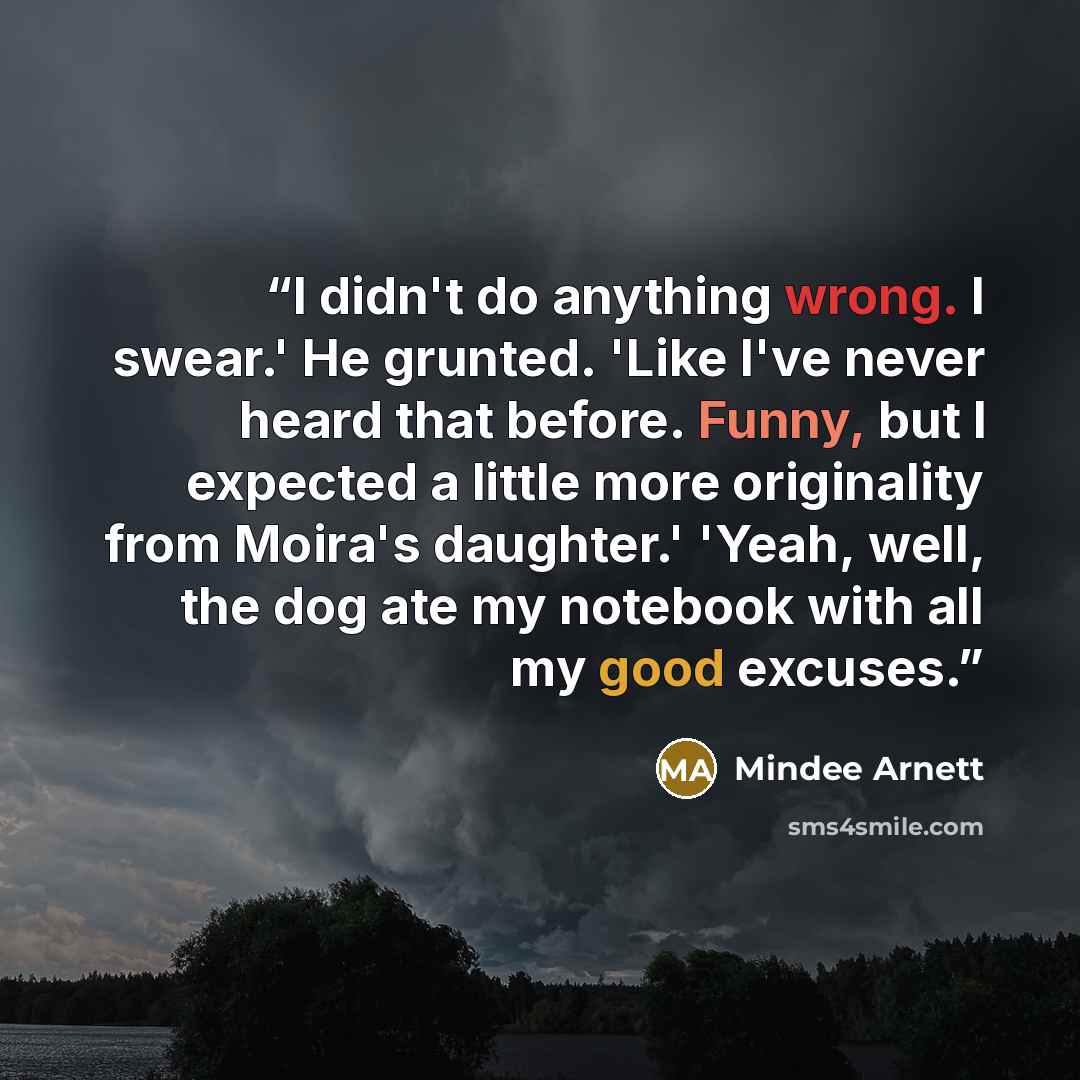 “I didn't do anything wrong. I swear.' He grunted. 'Like I've never heard that before. Funny, but I expected a little more originality from Moira's daughter.' 'Yeah, well, the dog ate my notebook with all my good excuses.” quote by Mindee Arnett
