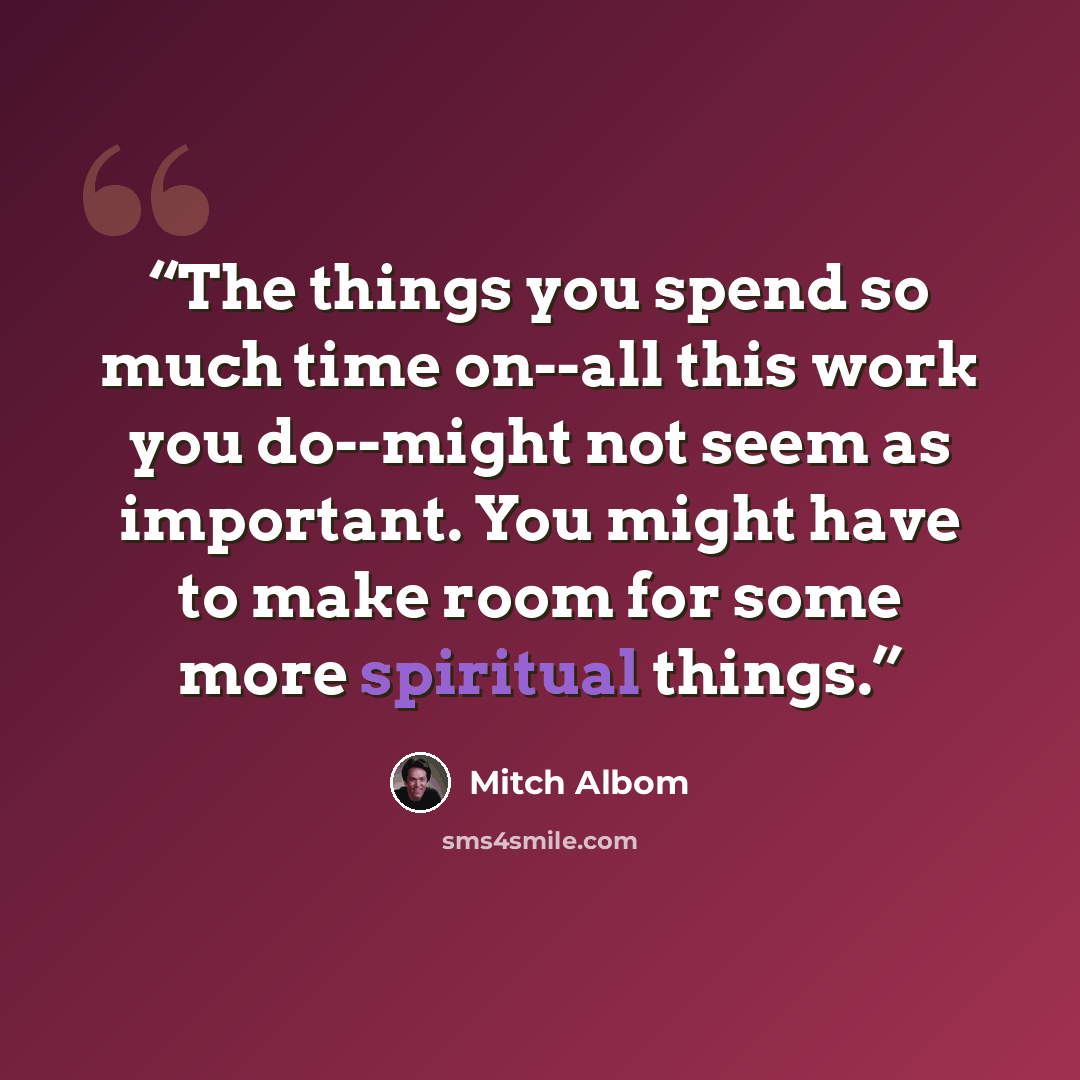 “The things you spend so much time on--all this work you do--might not seem as important. You might have to make room for some more spiritual things.” quote by Mitch Albom