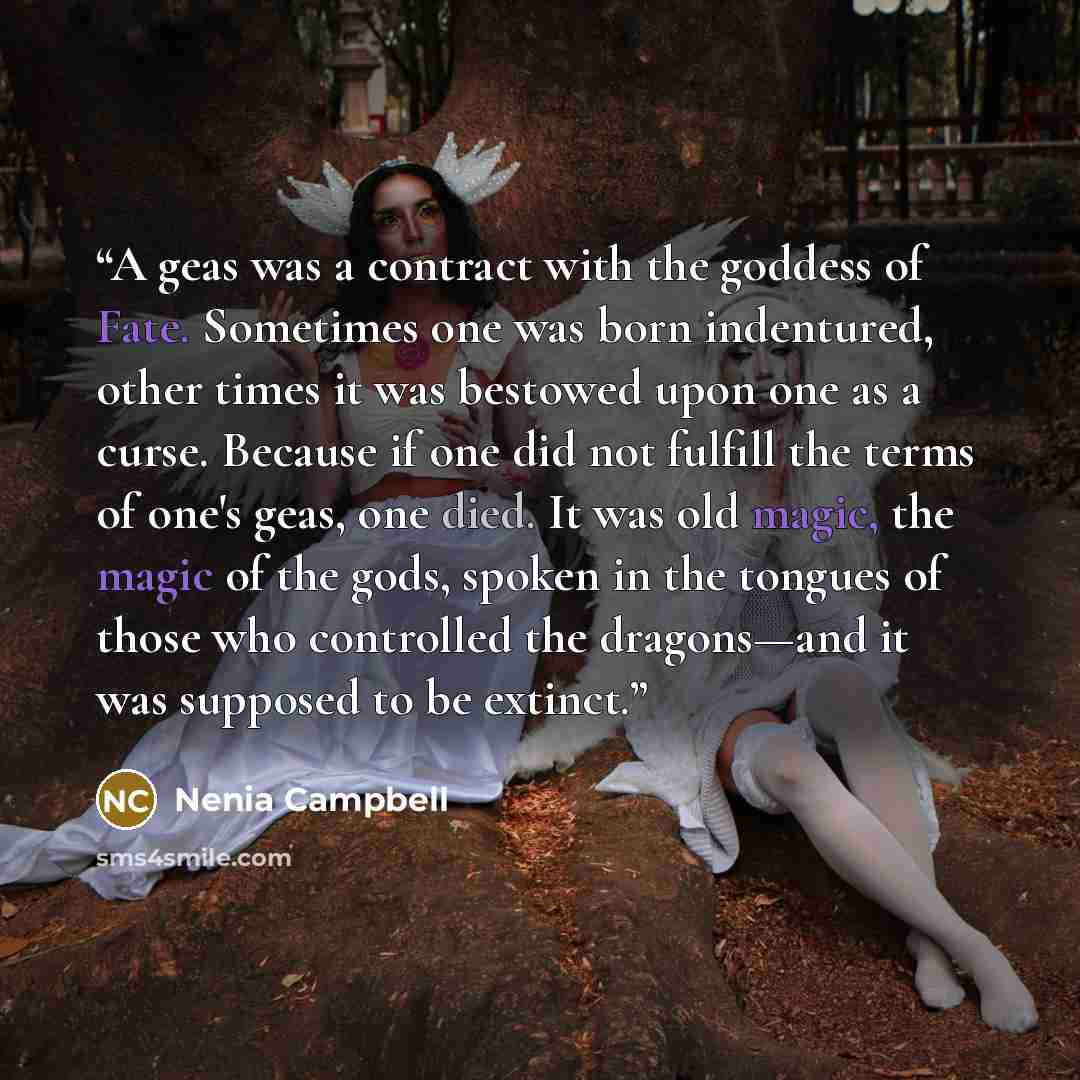 “A geas was a contract with the goddess of Fate. Sometimes one was born indentured, other times it was bestowed upon one as a curse. Because if one did not fulfill the terms of one's geas, one died. It was old magic, the magic of the gods, spoken in the tongues of those who controlled the…” quote by Nenia Campbell