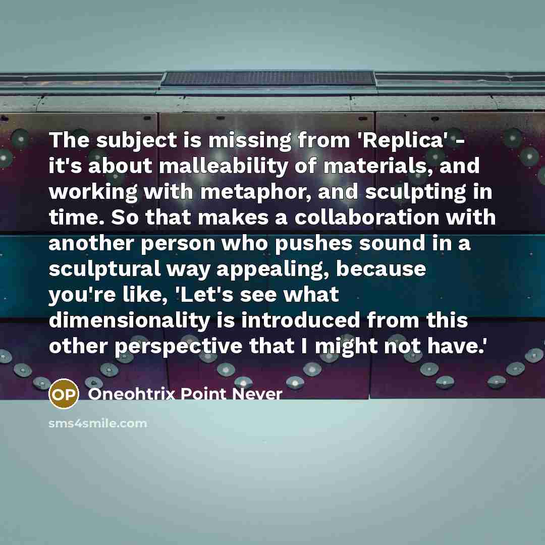 “The subject is missing from 'Replica' - it's about malleability of materials, and working with metaphor, and sculpting in time. So that makes a collaboration with another person who pushes sound in a sculptural way appealing, because you're like, 'Let's see what dimensionality is introduced from…” quote by Oneohtrix Point Never