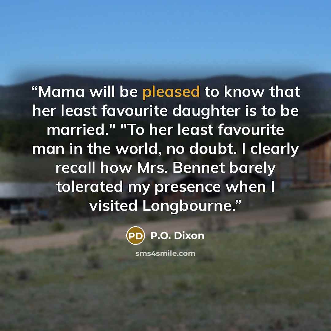 “Mama will be pleased to know that her least favourite daughter is to be married." "To her least favourite man in the world, no doubt. I clearly recall how Mrs. Bennet barely tolerated my presence when I visited Longbourne.” quote by P.O. Dixon
