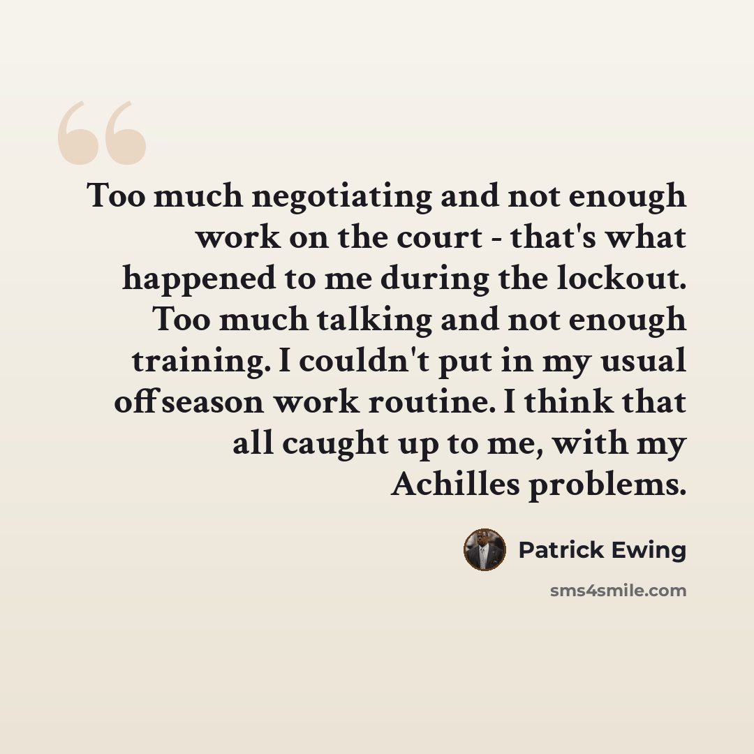“Too much negotiating and not enough work on the court - that's what happened to me during the lockout. Too much talking and not enough training. I couldn't put in my usual offseason work routine. I think that all caught up to me, with my Achilles problems.” quote by Patrick Ewing