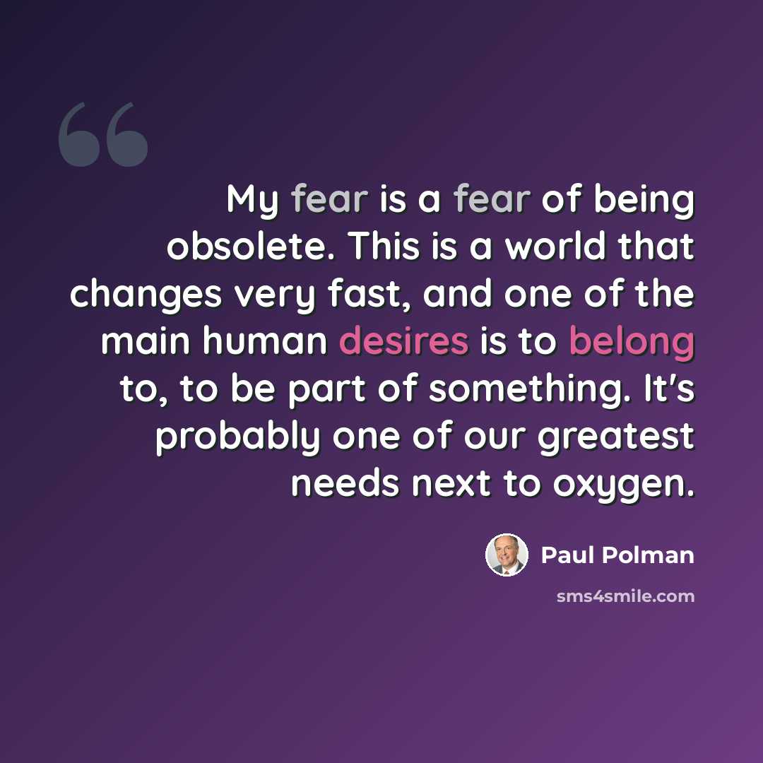“My fear is a fear of being obsolete. This is a world that changes very fast, and one of the main human desires is to belong to, to be part of something. It's probably one of our greatest needs next to oxygen.” quote by Paul Polman