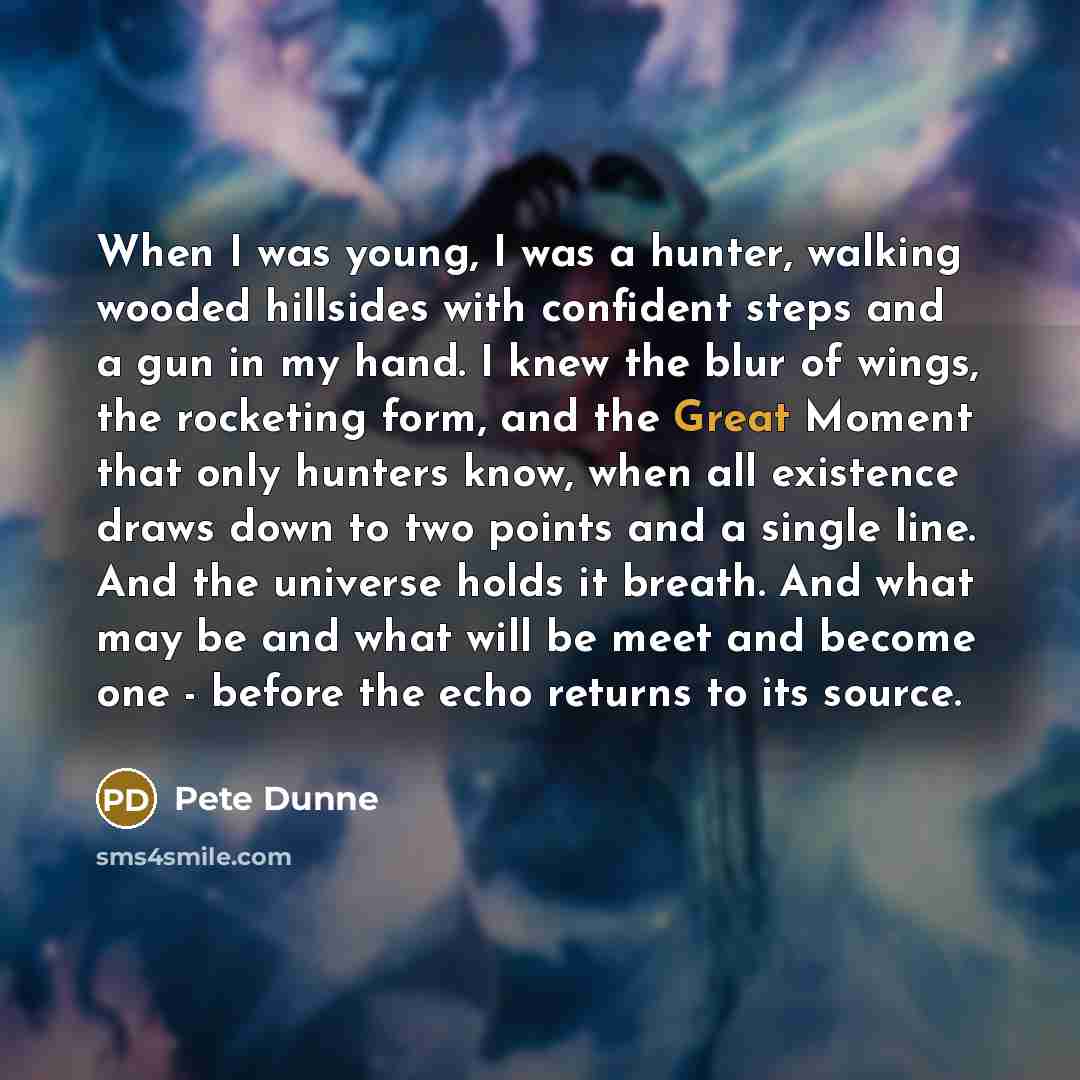 “When I was young, I was a hunter, walking wooded hillsides with confident steps and a gun in my hand. I knew the blur of wings, the rocketing form, and the Great Moment that only hunters know, when all existence draws down to two points and a single line. And the universe holds it breath. And what…” quote by Pete Dunne