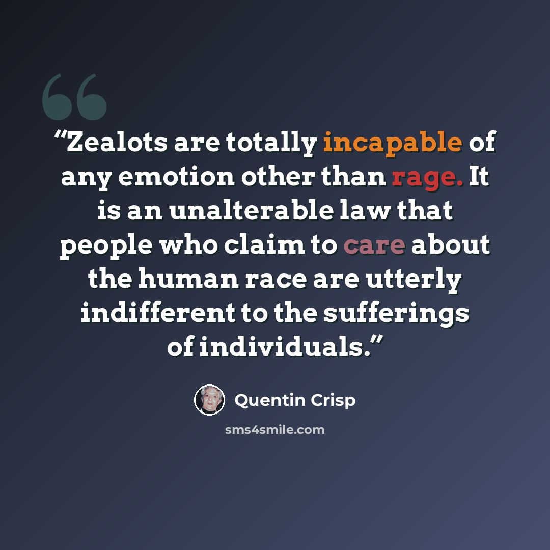 “Zealots are totally incapable of any emotion other than rage. It is an unalterable law that people who claim to care about the human race are utterly indifferent to the sufferings of individuals.” quote by Quentin Crisp