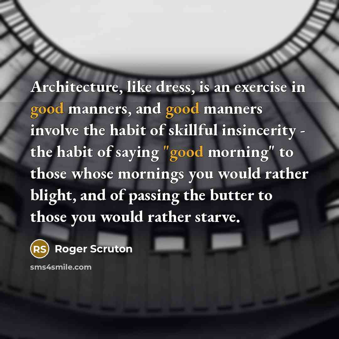“Architecture, like dress, is an exercise in good manners, and good manners involve the habit of skillful insincerity - the habit of saying "good morning" to those whose mornings you would rather blight, and of passing the butter to those you would rather starve.” quote by Roger Scruton