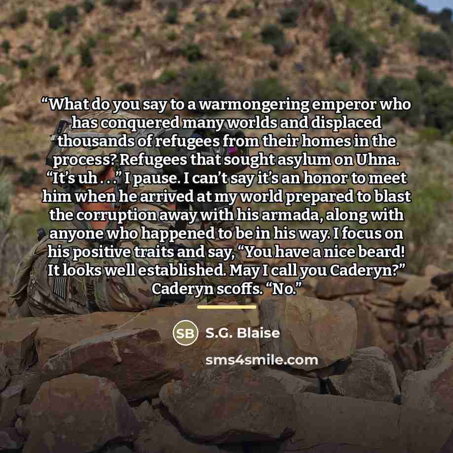 “What do you say to a warmongering emperor who has conquered many worlds and displaced thousands of refugees from their homes in the process? Refugees that sought asylum on Uhna. “It’s uh . . .” I pause. I can’t say it’s an honor to meet him when he arrived at my world prepared to blast the…” quote by S.G. Blaise