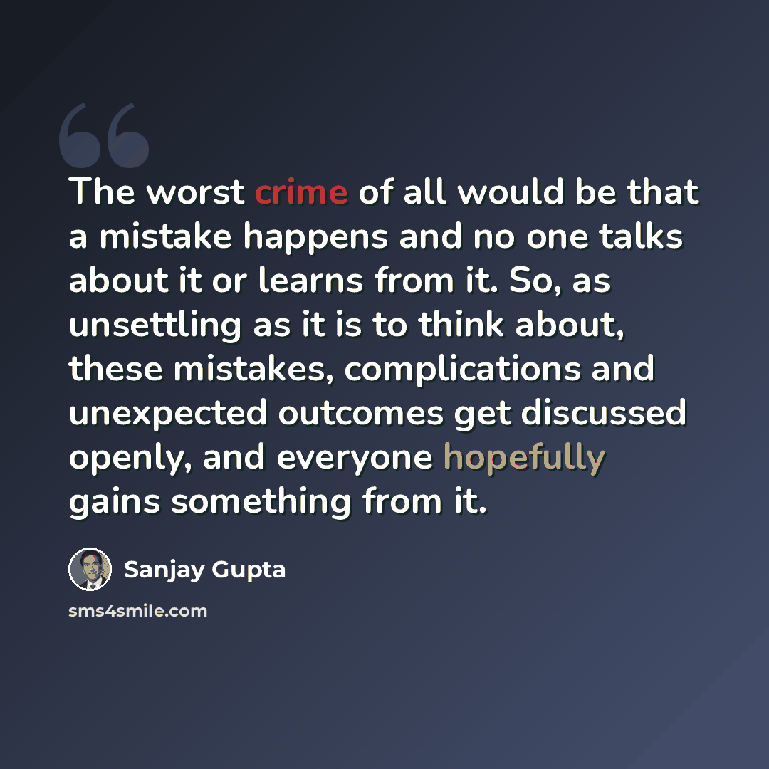 “The worst crime of all would be that a mistake happens and no one talks about it or learns from it. So, as unsettling as it is to think about, these mistakes, complications and unexpected outcomes get discussed openly, and everyone hopefully gains something from it.” quote by Sanjay Gupta