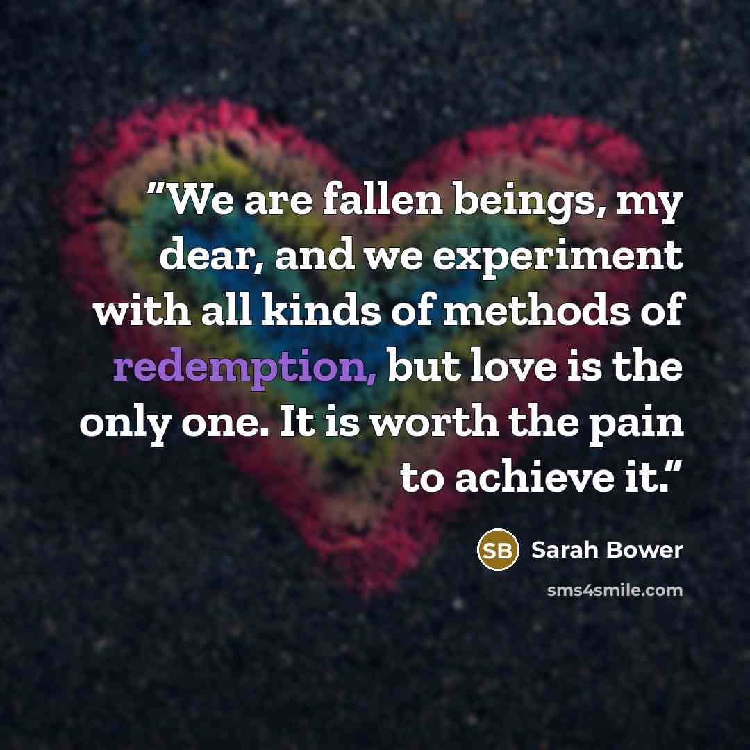 “We are fallen beings, my dear, and we experiment with all kinds of methods of redemption, but love is the only one. It is worth the pain to achieve it.” quote by Sarah Bower
