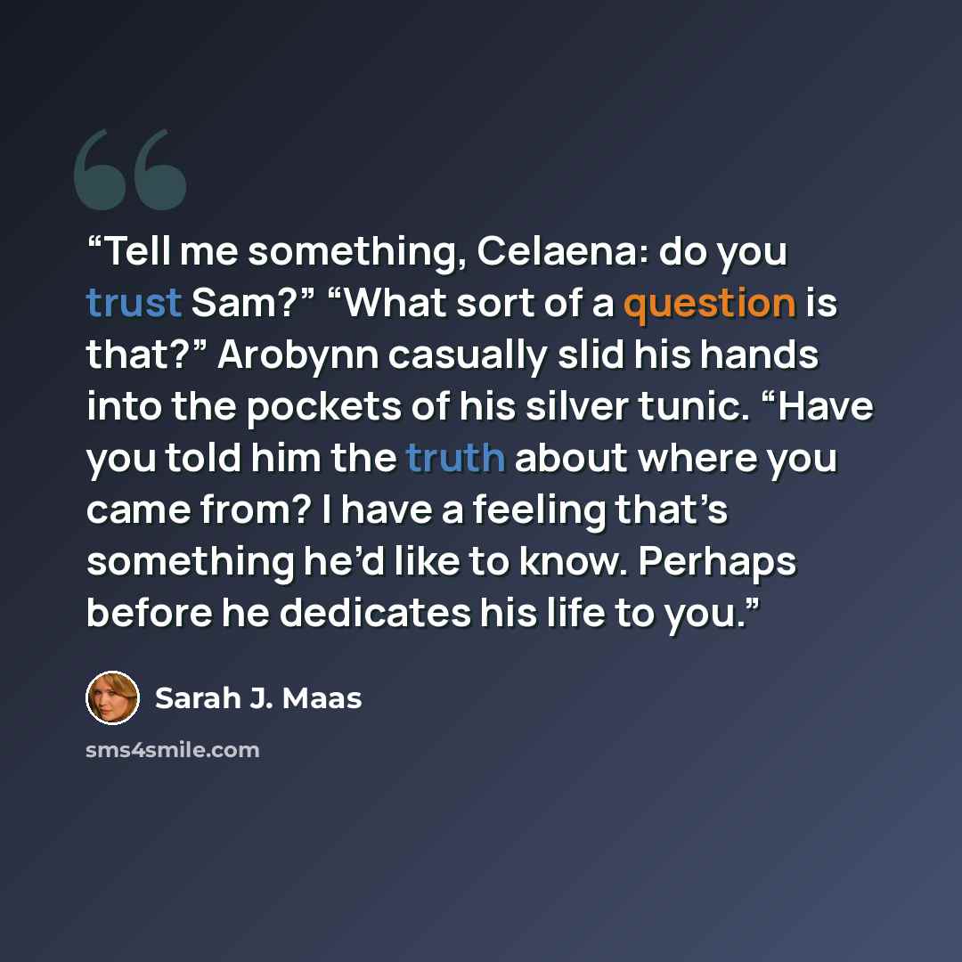 “Tell me something, Celaena: do you trust Sam?” “What sort of a question is that?” Arobynn casually slid his hands into the pockets of his silver tunic. “Have you told him the truth about where you came from? I have a feeling that’s something he’d like to know. Perhaps before he dedicates his life…” quote by Sarah J. Maas