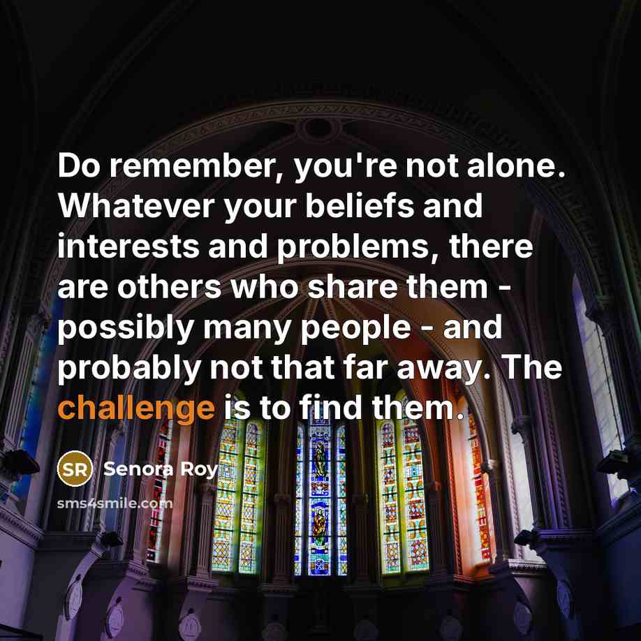 “Do remember, you're not alone. Whatever your beliefs and interests and problems, there are others who share them - possibly many people - and probably not that far away. The challenge is to find them.” quote by Senora Roy