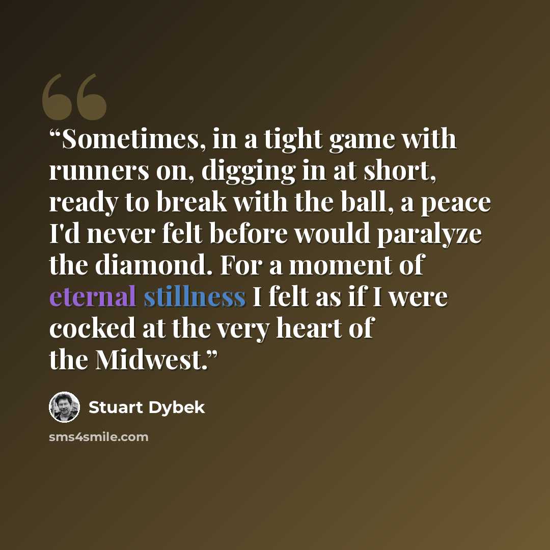 “Sometimes, in a tight game with runners on, digging in at short, ready to break with the ball, a peace I'd never felt before would paralyze the diamond. For a moment of eternal stillness I felt as if I were cocked at the very heart of the Midwest.” quote by Stuart Dybek