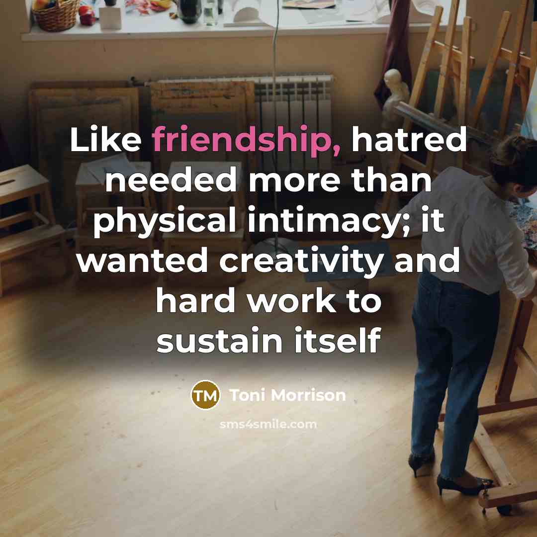 “Like friendship, hatred needed more than physical intimacy; it wanted creativity and hard work to sustain itself” quote by Toni Morrison