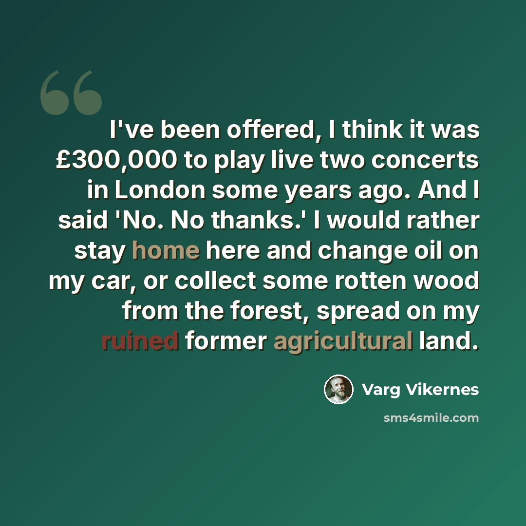 “I've been offered, I think it was £300,000 to play live two concerts in London some years ago. And I said 'No. No thanks.' I would rather stay home here and change oil on my car, or collect some rotten wood from the forest, spread on my ruined former agricultural land.” quote by Varg Vikernes