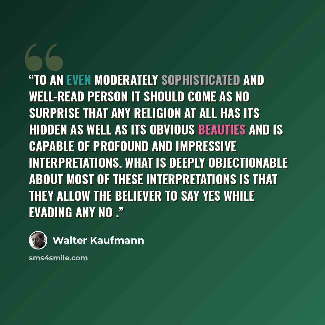 “To an even moderately sophisticated and well-read person it should come as no surprise that any religion at all has its hidden as well as its obvious beauties and is capable of profound and impressive interpretations. What is deeply objectionable about most of these interpretations is that they…” quote by Walter Kaufmann