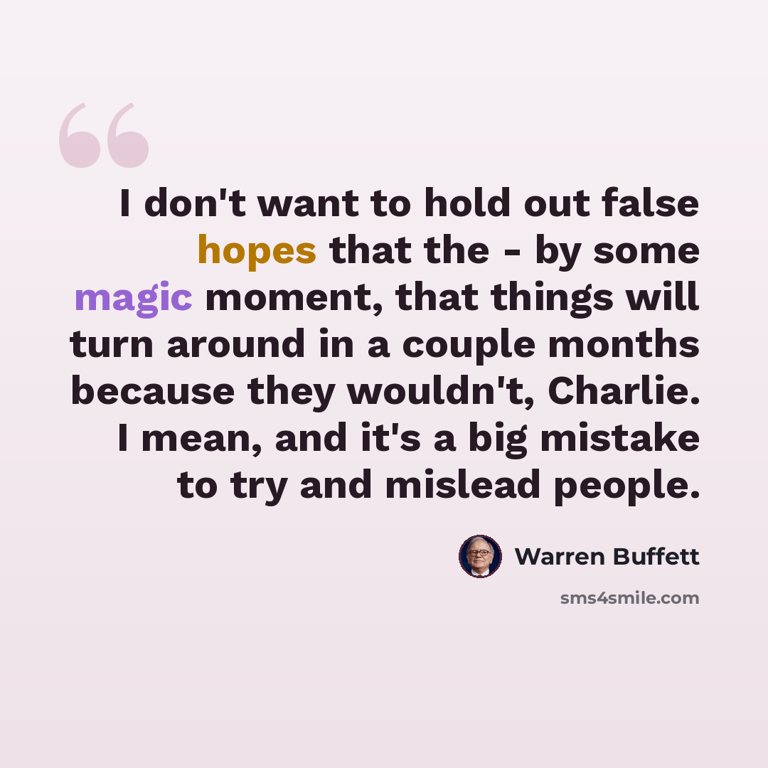 “I don't want to hold out false hopes that the - by some magic moment, that things will turn around in a couple months because they wouldn't, Charlie. I mean, and it's a big mistake to try and mislead people.” quote by Warren Buffett