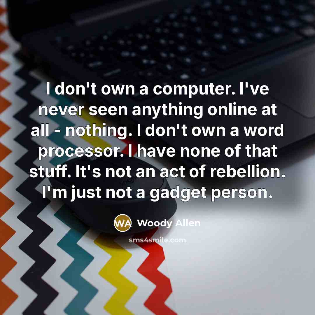 “I don't own a computer. I've never seen anything online at all - nothing. I don't own a word processor. I have none of that stuff. It's not an act of rebellion. I'm just not a gadget person.” quote by Woody Allen
