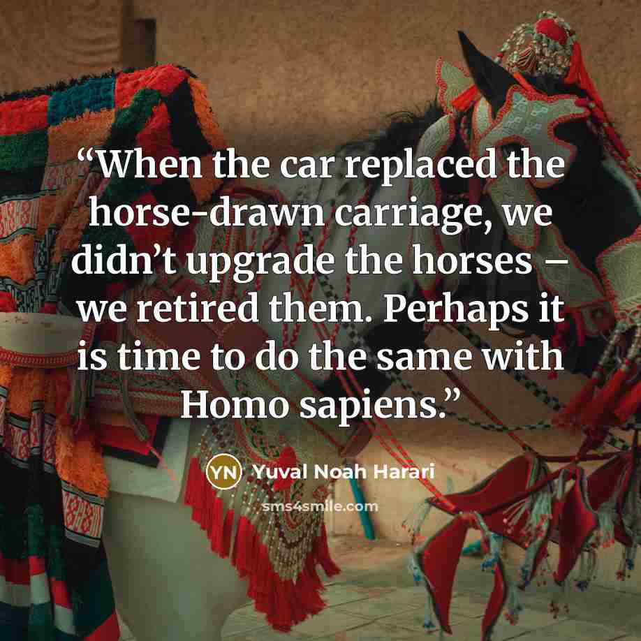 “When the car replaced the horse-drawn carriage, we didn’t upgrade the horses – we retired them. Perhaps it is time to do the same with Homo sapiens.” quote by Yuval Noah Harari