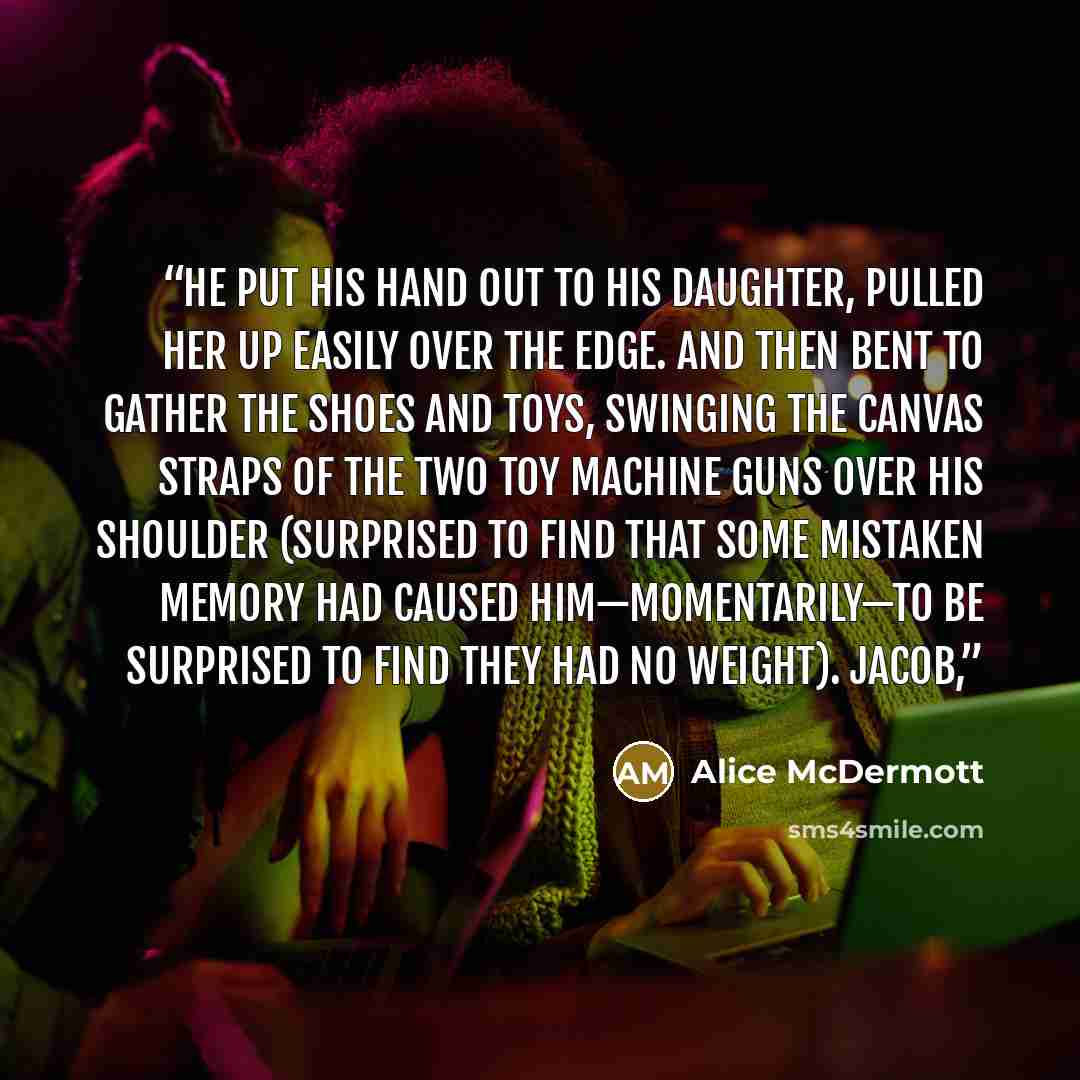 “He put his hand out to his daughter, pulled her up easily over the edge. And then bent to gather the shoes and toys, swinging the canvas straps of the two toy machine guns over his shoulder (surprised to find that some mistaken memory had caused him—momentarily—to be surprised to find they had no…” quote by Alice McDermott