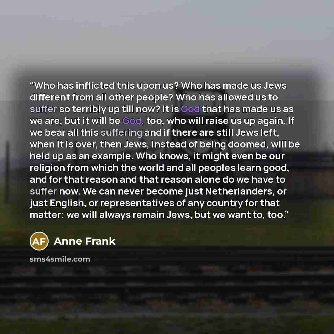 “Who has inflicted this upon us? Who has made us Jews different from all other people? Who has allowed us to suffer so terribly up till now? It is God that has made us as we are, but it will be God, too, who will raise us up again. If we bear all this suffering and if there are still Jews left…” quote by Anne Frank